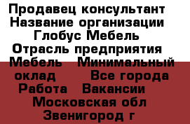 Продавец-консультант › Название организации ­ Глобус-Мебель › Отрасль предприятия ­ Мебель › Минимальный оклад ­ 1 - Все города Работа » Вакансии   . Московская обл.,Звенигород г.